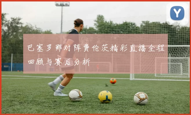 巴塞罗那对阵费伦茨精彩直播全程回顾与赛后分析