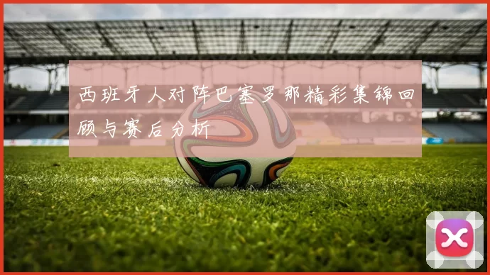 西班牙人对阵巴塞罗那精彩集锦回顾与赛后分析