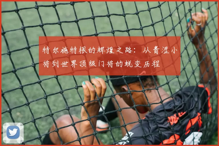 特尔施特根的辉煌之路：从青涩小将到世界顶级门将的蜕变历程