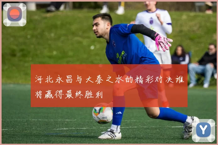 河北永昌与大秦之水的精彩对决谁将赢得最终胜利