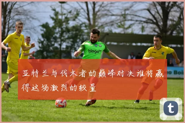 亚特兰与伐木者的巅峰对决谁将赢得这场激烈的较量