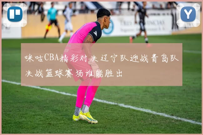咪咕CBA精彩对决辽宁队迎战青岛队决战篮球赛场谁能胜出