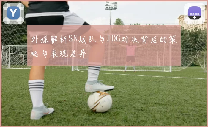 外媒解析SN战队与JDG对决背后的策略与表现差异