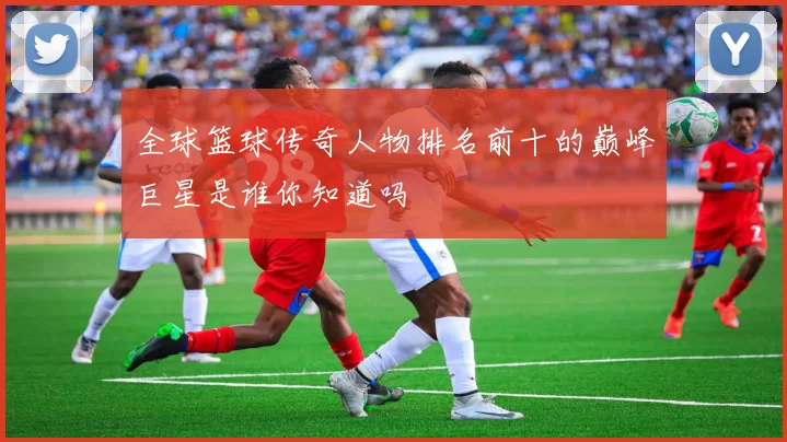全球篮球传奇人物排名前十的巅峰巨星是谁你知道吗