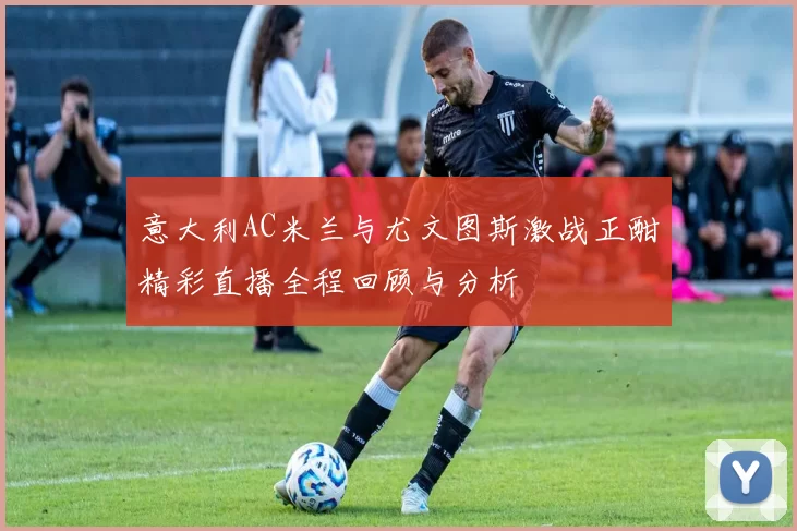 意大利AC米兰与尤文图斯激战正酣精彩直播全程回顾与分析