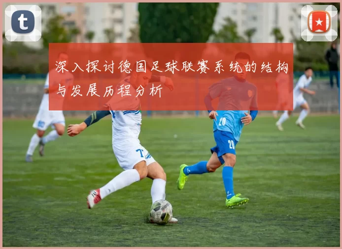 深入探讨德国足球联赛系统的结构与发展历程分析