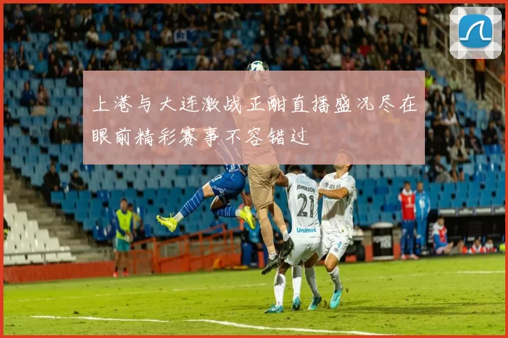 上港与大连激战正酣直播盛况尽在眼前精彩赛事不容错过