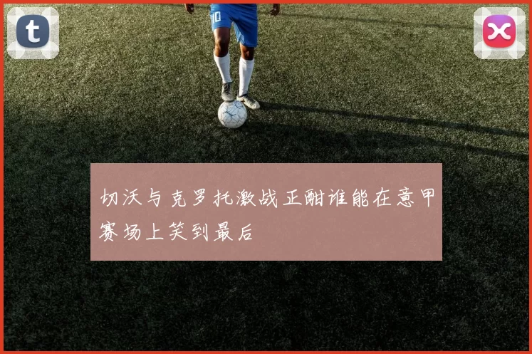 切沃与克罗托激战正酣谁能在意甲赛场上笑到最后